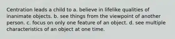 Centration leads a child to a. believe in lifelike qualities of inanimate objects. b. see things from the viewpoint of another person. c. focus on only one feature of an object. d. see multiple characteristics of an object at one time.