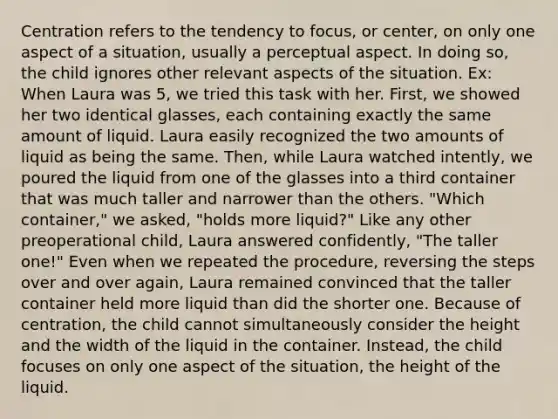 Centration refers to the tendency to focus, or center, on only one aspect of a situation, usually a perceptual aspect. In doing so, the child ignores other relevant aspects of the situation. Ex: When Laura was 5, we tried this task with her. First, we showed her two identical glasses, each containing exactly the same amount of liquid. Laura easily recognized the two amounts of liquid as being the same. Then, while Laura watched intently, we poured the liquid from one of the glasses into a third container that was much taller and narrower than the others. "Which container," we asked, "holds more liquid?" Like any other preoperational child, Laura answered confidently, "The taller one!" Even when we repeated the procedure, reversing the steps over and over again, Laura remained convinced that the taller container held more liquid than did the shorter one. Because of centration, the child cannot simultaneously consider the height and the width of the liquid in the container. Instead, the child focuses on only one aspect of the situation, the height of the liquid.