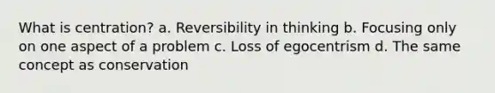 What is centration? a. Reversibility in thinking b. Focusing only on one aspect of a problem c. Loss of egocentrism d. The same concept as conservation