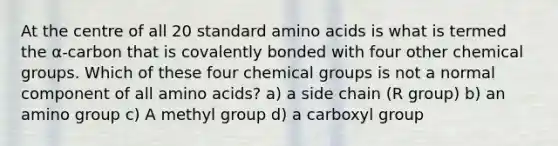 At the centre of all 20 standard amino acids is what is termed the α-carbon that is covalently bonded with four other chemical groups. Which of these four chemical groups is not a normal component of all amino acids? a) a side chain (R group) b) an amino group c) A methyl group d) a carboxyl group