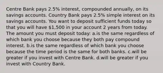 Centre Bank pays 2.5% interest, compounded annually, on its savings accounts. Country Bank pays 2.5% simple interest on its savings accounts. You want to deposit sufficient funds today so that you will have 1,500 in your account 2 years from today. The amount you must deposit today: a.is the same regardless of which bank you choose because they both pay compound interest. b.is the same regardless of which bank you choose because the time period is the same for both banks. c.will be greater if you invest with Centre Bank. d.will be greater if you invest with Country Bank.