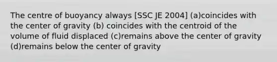 The centre of buoyancy always [SSC JE 2004] (a)coincides with the center of gravity (b) coincides with the centroid of the volume of fluid displaced (c)remains above the center of gravity (d)remains below the center of gravity