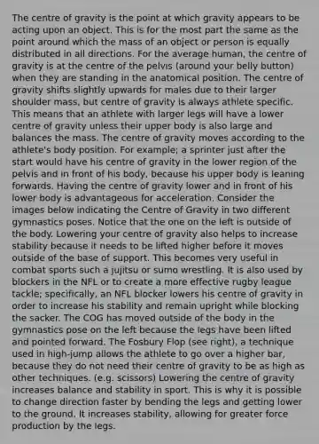 The centre of gravity is the point at which gravity appears to be acting upon an object. This is for the most part the same as the point around which the mass of an object or person is equally distributed in all directions. For the average human, the centre of gravity is at the centre of the pelvis (around your belly button) when they are standing in the anatomical position. The centre of gravity shifts slightly upwards for males due to their larger shoulder mass, but centre of gravity is always athlete specific. This means that an athlete with larger legs will have a lower centre of gravity unless their upper body is also large and balances the mass. The centre of gravity moves according to the athlete's body position. For example; a sprinter just after the start would have his centre of gravity in the lower region of the pelvis and in front of his body, because his upper body is leaning forwards. Having the centre of gravity lower and in front of his lower body is advantageous for acceleration. Consider the images below indicating the Centre of Gravity in two different gymnastics poses. Notice that the one on the left is outside of the body. Lowering your centre of gravity also helps to increase stability because it needs to be lifted higher before it moves outside of the base of support. This becomes very useful in combat sports such a jujitsu or sumo wrestling. It is also used by blockers in the NFL or to create a more effective rugby league tackle; specifically, an NFL blocker lowers his centre of gravity in order to increase his stability and remain upright while blocking the sacker. The COG has moved outside of the body in the gymnastics pose on the left because the legs have been lifted and pointed forward. The Fosbury Flop (see right), a technique used in high-jump allows the athlete to go over a higher bar, because they do not need their centre of gravity to be as high as other techniques. (e.g. scissors) Lowering the centre of gravity increases balance and stability in sport. This is why it is possible to change direction faster by bending the legs and getting lower to the ground. It increases stability, allowing for greater force production by the legs.