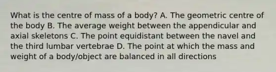 What is the centre of mass of a body? A. The geometric centre of the body B. The average weight between the appendicular and axial skeletons C. The point equidistant between the navel and the third lumbar vertebrae D. The point at which the mass and weight of a body/object are balanced in all directions