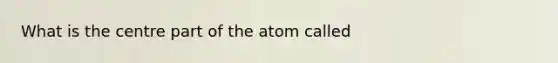 What is the centre part of the atom called