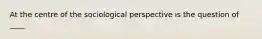 At the centre of the sociological perspective is the question of ____