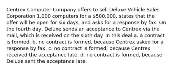 Centrex Computer Company offers to sell Deluxe Vehicle Sales Corporation 1,000 computers for a 500,000, states that the offer will be open for six days, and asks for a response by fax. On the fourth day, Deluxe sends an acceptance to Centrex via the mail, which is received on the sixth day. In this deal a. a contract is formed. b. no contract is formed, because Centrex asked for a response by fax. c. no contract is formed, because Centrex received the acceptance late. d. no contract is formed, because Deluxe sent the acceptance late.