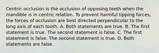 Centric occlusion is the occlusion of opposing teeth when the mandible is in centric relation. To prevent harmful tipping forces, the forces of occlusion are best directed perpendicular to the long axis of each tooth. A. Both statements are true. B. The first statement is true. The second statement is false. C. The first statement is false. The second statement is true. D. Both statements are false.