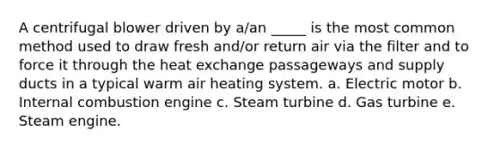 A centrifugal blower driven by a/an _____ is the most common method used to draw fresh and/or return air via the filter and to force it through the heat exchange passageways and supply ducts in a typical warm air heating system. a. Electric motor b. Internal combustion engine c. Steam turbine d. Gas turbine e. Steam engine.