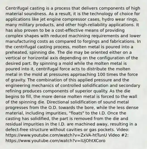 Centrifugal casting is a process that delivers components of high material soundness. As a result, it is the technology of choice for applications like jet engine compressor cases, hydro wear rings, many military products, and other high-reliability applications. It has also proven to be a cost-effective means of providing complex shapes with reduced machining requirements and lower manufacturing costs as compared to forgings and fabrications. In the centrifugal casting process, molten metal is poured into a preheated, spinning die. The die may be oriented either on a vertical or horizontal axis depending on the configuration of the desired part. By spinning a mold while the molten metal is poured into it, centrifugal force acts to distribute the molten metal in the mold at pressures approaching 100 times the force of gravity. The combination of this applied pressure and the engineering mechanics of controlled solidification and secondary refining produces components of superior quality. As the die begins to fill, the more dense molten metal is forced to the wall of the spinning die. Directional solidification of sound metal progresses from the O.D. towards the bore, while the less dense material, including impurities, "floats" to the I.D. Once the casting has solidified, the part is removed from the die and residual impurities in the I.D. are machined away, resulting in a defect-free structure without cavities or gas pockets. Video: https://www.youtube.com/watch?v=ZxVA-htTunU Video #2: https://www.youtube.com/watch?v=iUjOhtXCoro