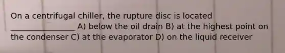 On a centrifugal chiller, the rupture disc is located ________________ A) below the oil drain B) at the highest point on the condenser C) at the evaporator D) on the liquid receiver