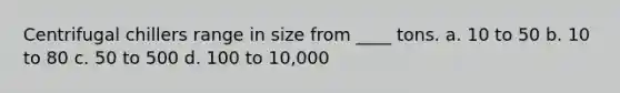 Centrifugal chillers range in size from ____ tons. a. 10 to 50 b. 10 to 80 c. 50 to 500 d. 100 to 10,000