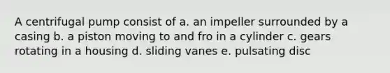 A centrifugal pump consist of a. an impeller surrounded by a casing b. a piston moving to and fro in a cylinder c. gears rotating in a housing d. sliding vanes e. pulsating disc