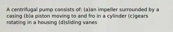 A centrifugal pump consists of: (a)an impeller surrounded by a casing (b)a piston moving to and fro in a cylinder (c)gears rotating in a housing (d)sliding vanes