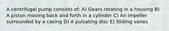 A centrifugal pump consists of: A) Gears rotating in a housing B) A piston moving back and forth in a cylinder C) An impeller surrounded by a casing D) A pulsating disc E) Sliding vanes