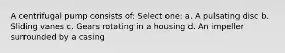 A centrifugal pump consists of: Select one: a. A pulsating disc b. Sliding vanes c. Gears rotating in a housing d. An impeller surrounded by a casing