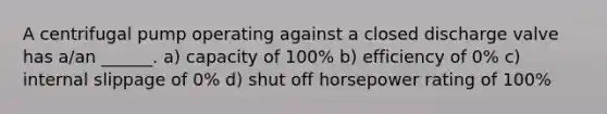A centrifugal pump operating against a closed discharge valve has a/an ______. a) capacity of 100% b) efficiency of 0% c) internal slippage of 0% d) shut off horsepower rating of 100%