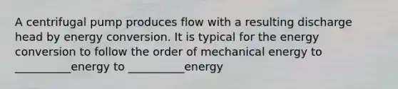 A centrifugal pump produces flow with a resulting discharge head by energy conversion. It is typical for the energy conversion to follow the order of mechanical energy to __________energy to __________energy