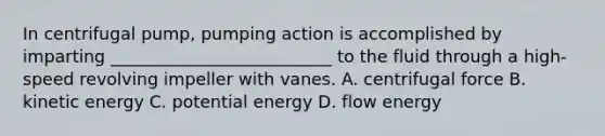 In centrifugal pump, pumping action is accomplished by imparting __________________________ to the fluid through a high-speed revolving impeller with vanes. A. centrifugal force B. kinetic energy C. potential energy D. flow energy