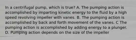 In a centrifugal pump, which is true? A. The pumping action is accomplished by imparting kinetic energy to the fluid by a high speed revolving impeller with vanes. B. The pumping action is accomplished by back and forth movement of the vanes. C The pumping action is accomplished by adding energy to a plunger. D. Pumping action depends on the size of the impeller