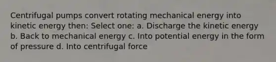 Centrifugal pumps convert rotating mechanical energy into kinetic energy then: Select one: a. Discharge the kinetic energy b. Back to mechanical energy c. Into potential energy in the form of pressure d. Into centrifugal force