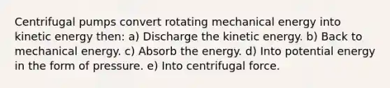 Centrifugal pumps convert rotating mechanical energy into kinetic energy then: a) Discharge the kinetic energy. b) Back to mechanical energy. c) Absorb the energy. d) Into potential energy in the form of pressure. e) Into centrifugal force.