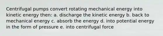 Centrifugal pumps convert rotating mechanical energy into kinetic energy then: a. discharge the kinetic energy b. back to mechanical energy c. absorb the energy d. into potential energy in the form of pressure e. into centrifugal force