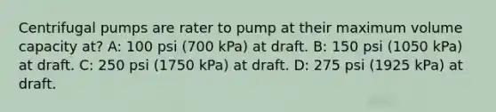 Centrifugal pumps are rater to pump at their maximum volume capacity at? A: 100 psi (700 kPa) at draft. B: 150 psi (1050 kPa) at draft. C: 250 psi (1750 kPa) at draft. D: 275 psi (1925 kPa) at draft.