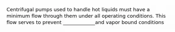 Centrifugal pumps used to handle hot liquids must have a minimum flow through them under all operating conditions. This flow serves to prevent _____________and vapor bound conditions