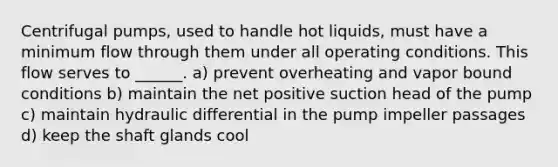 Centrifugal pumps, used to handle hot liquids, must have a minimum flow through them under all operating conditions. This flow serves to ______. a) prevent overheating and vapor bound conditions b) maintain the net positive suction head of the pump c) maintain hydraulic differential in the pump impeller passages d) keep the shaft glands cool