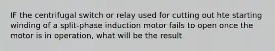 IF the centrifugal switch or relay used for cutting out hte starting winding of a split-phase induction motor fails to open once the motor is in operation, what will be the result