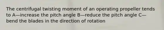 The centrifugal twisting moment of an operating propeller tends to A—increase the pitch angle B—reduce the pitch angle C—bend the blades in the direction of rotation