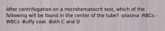 After centrifugation on a microhematocrit test, which of the following will be found in the center of the tube? -plasma -RBCs -WBCs -Buffy coat -Both C and D