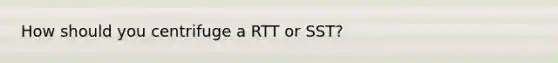 How should you centrifuge a RTT or SST?