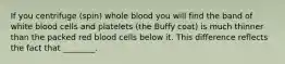 If you centrifuge (spin) whole blood you will find the band of white blood cells and platelets (the Buffy coat) is much thinner than the packed red blood cells below it. This difference reflects the fact that ________.