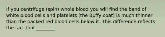 If you centrifuge (spin) whole blood you will find the band of white blood cells and platelets (the Buffy coat) is much thinner than the packed red blood cells below it. This difference reflects the fact that ________.