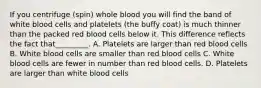 If you centrifuge (spin) whole blood you will find the band of white blood cells and platelets (the buffy coat) is much thinner than the packed red blood cells below it. This difference reflects the fact that_________. A. Platelets are larger than red blood cells B. White blood cells are smaller than red blood cells C. White blood cells are fewer in number than red blood cells. D. Platelets are larger than white blood cells