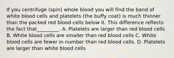 If you centrifuge (spin) whole blood you will find the band of white blood cells and platelets (the buffy coat) is much thinner than the packed red blood cells below it. This difference reflects the fact that_________. A. Platelets are larger than red blood cells B. White blood cells are smaller than red blood cells C. White blood cells are fewer in number than red blood cells. D. Platelets are larger than white blood cells