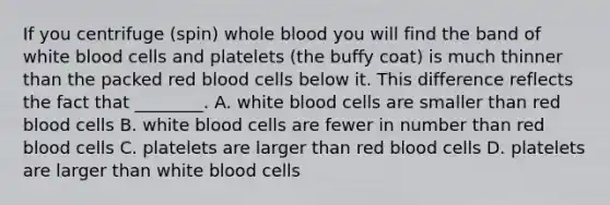 If you centrifuge (spin) whole blood you will find the band of white blood cells and platelets (the buffy coat) is much thinner than the packed red blood cells below it. This difference reflects the fact that ________. A. white blood cells are smaller than red blood cells B. white blood cells are fewer in number than red blood cells C. platelets are larger than red blood cells D. platelets are larger than white blood cells