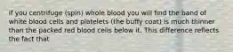 if you centrifuge (spin) whole blood you will find the band of white blood cells and platelets (the buffy coat) is much thinner than the packed red blood cells below it. This difference reflects the fact that