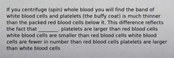 If you centrifuge (spin) whole blood you will find the band of white blood cells and platelets (the buffy coat) is much thinner than the packed red blood cells below it. This difference reflects the fact that ________. platelets are larger than red blood cells white blood cells are smaller than red blood cells white blood cells are fewer in number than red blood cells platelets are larger than white blood cells