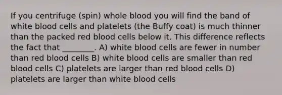 If you centrifuge (spin) whole blood you will find the band of white blood cells and platelets (the Buffy coat) is much thinner than the packed red blood cells below it. This difference reflects the fact that ________. A) white blood cells are fewer in number than red blood cells B) white blood cells are smaller than red blood cells C) platelets are larger than red blood cells D) platelets are larger than white blood cells