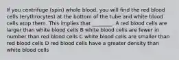 If you centrifuge (spin) whole blood, you will find the red blood cells (erythrocytes) at the bottom of the tube and white blood cells atop them. This implies that ________. A red blood cells are larger than white blood cells B white blood cells are fewer in number than red blood cells C white blood cells are smaller than red blood cells D red blood cells have a greater density than white blood cells