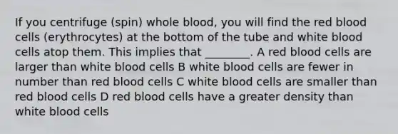 If you centrifuge (spin) whole blood, you will find the red blood cells (erythrocytes) at the bottom of the tube and white blood cells atop them. This implies that ________. A red blood cells are larger than white blood cells B white blood cells are fewer in number than red blood cells C white blood cells are smaller than red blood cells D red blood cells have a greater density than white blood cells