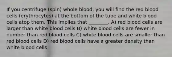 If you centrifuge (spin) whole blood, you will find the red blood cells (erythrocytes) at the bottom of the tube and white blood cells atop them. This implies that ________. A) red blood cells are larger than white blood cells B) white blood cells are fewer in number than red blood cells C) white blood cells are smaller than red blood cells D) red blood cells have a greater density than white blood cells