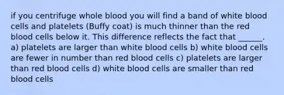 if you centrifuge whole blood you will find a band of white blood cells and platelets (Buffy coat) is much thinner than the red blood cells below it. This difference reflects the fact that ______. a) platelets are larger than white blood cells b) white blood cells are fewer in number than red blood cells c) platelets are larger than red blood cells d) white blood cells are smaller than red blood cells