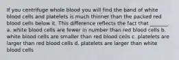 If you centrifuge whole blood you will find the band of white blood cells and platelets is much thinner than the packed red blood cells below it. This difference reflects the fact that _______. a. white blood cells are fewer in number than red blood cells b. white blood cells are smaller than red blood cells c. platelets are larger than red blood cells d. platelets are larger than white blood cells