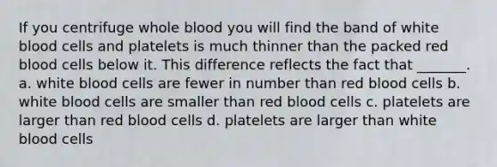 If you centrifuge whole blood you will find the band of white blood cells and platelets is much thinner than the packed red blood cells below it. This difference reflects the fact that _______. a. white blood cells are fewer in number than red blood cells b. white blood cells are smaller than red blood cells c. platelets are larger than red blood cells d. platelets are larger than white blood cells