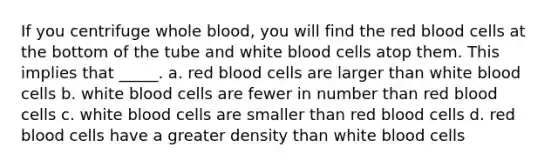 If you centrifuge whole blood, you will find the red blood cells at the bottom of the tube and white blood cells atop them. This implies that _____. a. red blood cells are larger than white blood cells b. white blood cells are fewer in number than red blood cells c. white blood cells are smaller than red blood cells d. red blood cells have a greater density than white blood cells