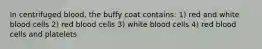 In centrifuged blood, the buffy coat contains: 1) red and white blood cells 2) red blood cells 3) white blood cells 4) red blood cells and platelets